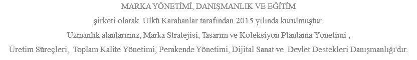 MARKA YÖNETİMİ, DANIŞMANLIK VE EĞİTİM şirketi olarak Ülkü Karahanlar tarafından 2015 yılında kurulmuştur. Uzmanlık alanlarımız; Marka Stratejisi, Tasarım ve Koleksiyon Planlama Yönetimi , Üretim Süreçleri, Toplam Kalite Yönetimi, Perakende Yönetimi, Dijital Sanat ve Devlet Destekleri Danışmanlığı'dır.